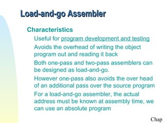 Load-and-go Assembler
 Characteristics
   Useful for program development and testing
   Avoids the overhead of writing the object
   program out and reading it back
   Both one-pass and two-pass assemblers can
   be designed as load-and-go.
   However one-pass also avoids the over head
   of an additional pass over the source program
   For a load-and-go assembler, the actual
   address must be known at assembly time, we
   can use an absolute program
                                              Chap
 