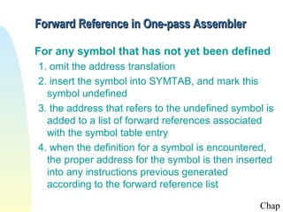 Forward Reference in One-pass Assembler

For any symbol that has not yet been defined
1. omit the address translation
2. insert the symbol into SYMTAB, and mark this
  symbol undefined
3. the address that refers to the undefined symbol is
  added to a list of forward references associated
  with the symbol table entry
4. when the definition for a symbol is encountered,
  the proper address for the symbol is then inserted
  into any instructions previous generated
  according to the forward reference list

                                                 Chap
 