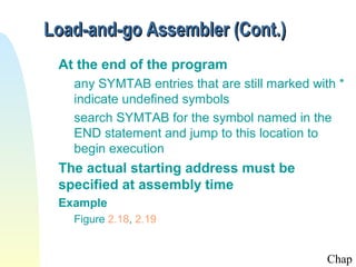Load-and-go Assembler (Cont.)
 At the end of the program
   any SYMTAB entries that are still marked with *
   indicate undefined symbols
   search SYMTAB for the symbol named in the
   END statement and jump to this location to
   begin execution
 The actual starting address must be
 specified at assembly time
 Example
   Figure 2.18, 2.19


                                               Chap
 