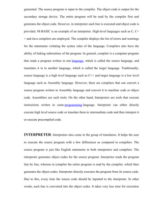 generated. The source program is input to the compiler. The object code is output for the
secondary storage device. The entire program will be read by the compiler first and
generates the object code. However, in interpreter each line is executed and object code is
provided. M-BASIC is an example of an interpreter. High-level languages such as C, C+
+ and Java compilers are employed. The compiler displays the list of errors and warnings
for the statements violating the syntax rules of the language. Compilers also have the
ability of linking subroutines of the program. In general, compiler is a computer program
that reads a program written in one language, which is called the source language, and
translates it in to another language, which is called the target language. Traditionally,
source language is a high level language such as C++ and target language is a low level
language such as Assembly language. However, there are compilers that can convert a
source program written in Assembly language and convert it to machine code or object
code. Assemblers are such tools. On the other hand, Interpreters are tools that execute
instructions written in some programming language. Interpreter can either directly
execute high level source code or translate them to intermediate code and then interpret it
or execute precompiled code.
INTERPRETER: Interpreters also come in the group of translators. It helps the user
to execute the source program with a few differences as compared to compilers. The
source program is just like English statements in both interpreters and compilers. The
interpreter generates object codes for the source program. Interpreter reads the program
line by line, whereas in compiler the entire program is read by the compiler, which then
generates the object codes. Interpreter directly executes the program from its source code.
Due to this, every time the source code should be inputted to the interpreter. In other
words, each line is converted into the object codes. It takes very less time for execution
 