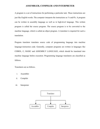 ASSEMBLER, COMPILER AND INTERPRETER
A program is a set of instructions for performing a particular task. These instructions are
just like English words. The computer interprets the instructions as 1's and 0's. A program
can be written in assembly language as well as in high-level language. This written
program is called the source program. The source program is to be converted to the
machine language, which is called an object program. A translator is required for such a
translation.
Program translator translates source code of programming language into machine
language-instruction code. Generally, computer programs are written in languages like
COBOL, C, BASIC and ASSEMBLY LANGUAGE, which should be translated into
machine language before execution. Programming language translators are classified as
follows.
Translators are as follows.
i. Assembler
ii. Compiler
iii. Interpreter
 