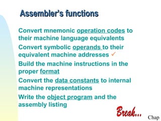Assembler’s functions
Convert mnemonic operation codes to
their machine language equivalents
Convert symbolic operands to their
equivalent machine addresses 
Build the machine instructions in the
proper format
Convert the data constants to internal
machine representations
Write the object program and the
assembly listing
Chap

 