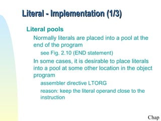 Literal - Implementation (1/3)
Literal pools
Normally literals are placed into a pool at the
end of the program
see Fig. 2.10 (END statement)

In some cases, it is desirable to place literals
into a pool at some other location in the object
program
assembler directive LTORG
reason: keep the literal operand close to the
instruction

Chap

 