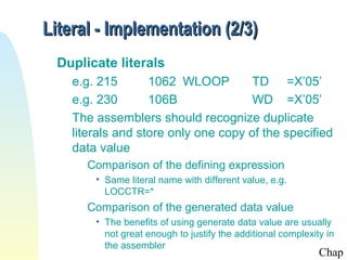 Literal - Implementation (2/3)
Duplicate literals
e.g. 215
1062 WLOOP
TD =X’05’
e.g. 230
106B
WD =X’05’
The assemblers should recognize duplicate
literals and store only one copy of the specified
data value
Comparison of the defining expression
• Same literal name with different value, e.g.
LOCCTR=*

Comparison of the generated data value
• The benefits of using generate data value are usually
not great enough to justify the additional complexity in
the assembler

Chap

 