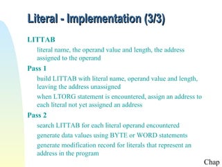 Literal - Implementation (3/3)
LITTAB
literal name, the operand value and length, the address
assigned to the operand

Pass 1
build LITTAB with literal name, operand value and length,
leaving the address unassigned
when LTORG statement is encountered, assign an address to
each literal not yet assigned an address

Pass 2
search LITTAB for each literal operand encountered
generate data values using BYTE or WORD statements
generate modification record for literals that represent an
address in the program

Chap

 