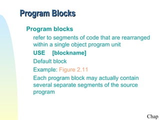 Program Blocks
Program blocks
refer to segments of code that are rearranged
within a single object program unit
USE [blockname]
Default block
Example: Figure 2.11
Each program block may actually contain
several separate segments of the source
program

Chap

 