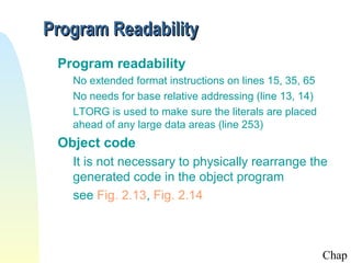 Program Readability
Program readability
No extended format instructions on lines 15, 35, 65
No needs for base relative addressing (line 13, 14)
LTORG is used to make sure the literals are placed
ahead of any large data areas (line 253)

Object code
It is not necessary to physically rearrange the
generated code in the object program
see Fig. 2.13, Fig. 2.14

Chap

 