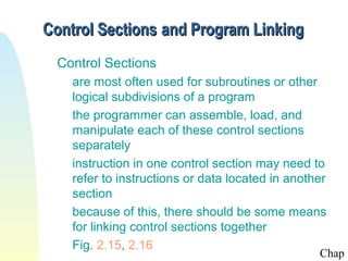 Control Sections and Program Linking
Control Sections
are most often used for subroutines or other
logical subdivisions of a program
the programmer can assemble, load, and
manipulate each of these control sections
separately
instruction in one control section may need to
refer to instructions or data located in another
section
because of this, there should be some means
for linking control sections together
Fig. 2.15, 2.16

Chap

 
