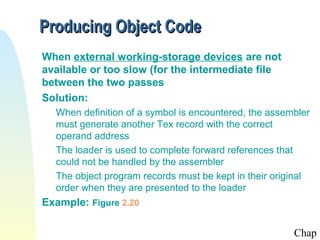 Producing Object Code
When external working-storage devices are not
available or too slow (for the intermediate file
between the two passes
Solution:
When definition of a symbol is encountered, the assembler
must generate another Tex record with the correct
operand address
The loader is used to complete forward references that
could not be handled by the assembler
The object program records must be kept in their original
order when they are presented to the loader

Example: Figure 2.20
Chap

 