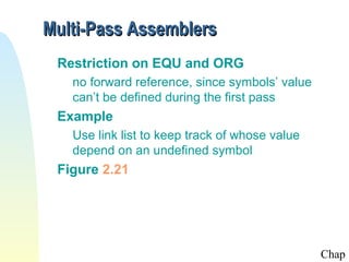 Multi-Pass Assemblers
Restriction on EQU and ORG
no forward reference, since symbols’ value
can’t be defined during the first pass

Example
Use link list to keep track of whose value
depend on an undefined symbol

Figure 2.21

Chap

 