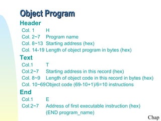 Object Program
Header
Col. 1
H
Col. 2~7 Program name
Col. 8~13 Starting address (hex)
Col. 14-19 Length of object program in bytes (hex)

Text
Col.1
T
Col.2~7 Starting address in this record (hex)
Col. 8~9 Length of object code in this record in bytes (hex)
Col. 10~69Object code (69-10+1)/6=10 instructions

End
Col.1
Col.2~7

E
Address of first executable instruction (hex)
(END program_name)

Chap

 