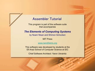 Slide 1/22
Assembler Tutorial, www.nand2tetris.org Tutorial Index
This program is part of the software suite
that accompanies
The Elements of Computing Systems
by Noam Nisan and Shimon Schocken
MIT Press
www.nand2tetris.org
This software was developed by students at the
Efi Arazi School of Computer Science at IDC
Chief Software Architect: Yaron Ukrainitz
Assembler Tutorial
 