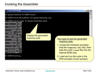 Slide 12/22
Assembler Tutorial, www.nand2tetris.org Tutorial Index
Invoking the Assembler
Display the generated
machine code Two ways to test the generated
machine code:
1. Invoke the hardware simulator,
load the Computer.hdl chip, then
load the code (.hack file) into the
internal ROM chip;
2. Load and run the code in the
CPU emulator (much quicker).
 