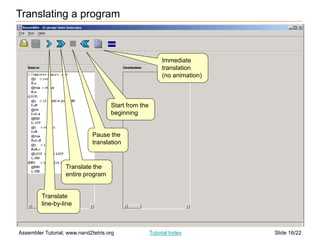 Slide 16/22
Assembler Tutorial, www.nand2tetris.org Tutorial Index
Translating a program
Translate
line-by-line
Translate the
entire program
Pause the
translation
Start from the
beginning
Immediate
translation
(no animation)
 