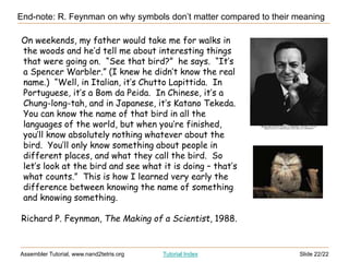 Slide 22/22
Assembler Tutorial, www.nand2tetris.org Tutorial Index
On weekends, my father would take me for walks in
the woods and he’d tell me about interesting things
that were going on. “See that bird?” he says. “It’s
a Spencer Warbler.” (I knew he didn’t know the real
name.) “Well, in Italian, it’s Chutto Lapittida. In
Portuguese, it’s a Bom da Peida. In Chinese, it’s a
Chung-long-tah, and in Japanese, it’s Katano Tekeda.
You can know the name of that bird in all the
languages of the world, but when you’re finished,
you’ll know absolutely nothing whatever about the
bird. You’ll only know something about people in
different places, and what they call the bird. So
let’s look at the bird and see what it is doing – that’s
what counts.” This is how I learned very early the
difference between knowing the name of something
and knowing something.
Richard P. Feynman, The Making of a Scientist, 1988.
End-note: R. Feynman on why symbols don’t matter compared to their meaning
 