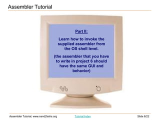 Slide 8/22
Assembler Tutorial, www.nand2tetris.org Tutorial Index
Assembler Tutorial
Part II:
Learn how to invoke the
supplied assembler from
the OS shell level.
(the assembler that you have
to write in project 6 should
have the same GUI and
behavior)
 