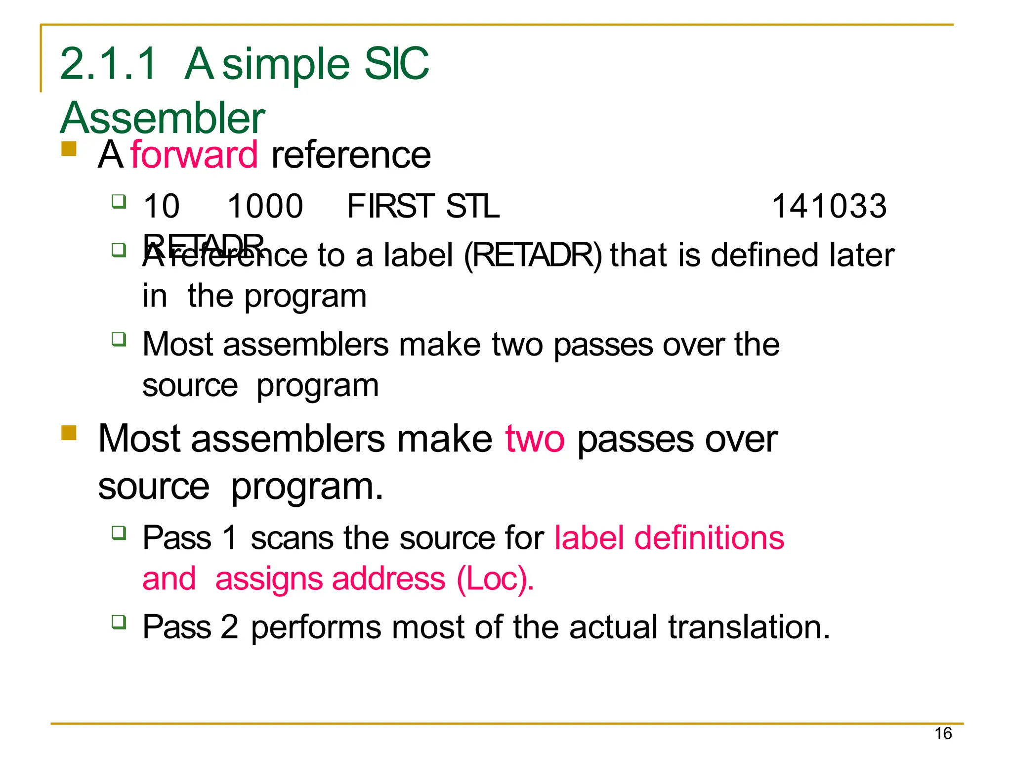 2.1.1 A simple SIC
Assembler
16
 A forward reference
 10 1000 FIRST STL
RETADR
141033
 A reference to a label (RETADR) that is defined later
in the program
 Most assemblers make two passes over the
source program
 Most assemblers make two passes over
source program.
 Pass 1 scans the source for label definitions
and assigns address (Loc).
 Pass 2 performs most of the actual translation.
 