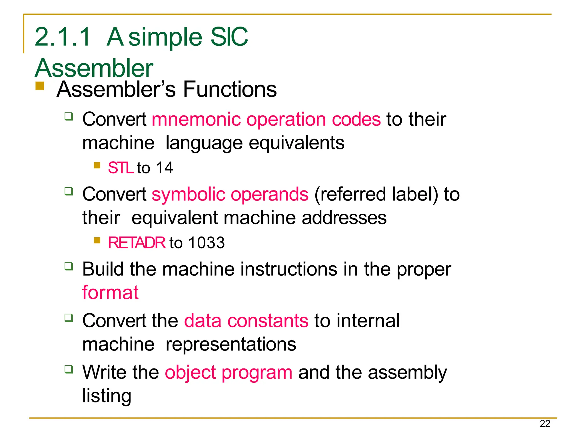 2.1.1 A simple SIC
Assembler
22
 Assembler’s Functions
 Convert mnemonic operation codes to their
machine language equivalents
 STLto 14
 Convert symbolic operands (referred label) to
their equivalent machine addresses
 RETADR to 1033
 Build the machine instructions in the proper
format
 Convert the data constants to internal
machine representations
 Write the object program and the assembly
listing
 