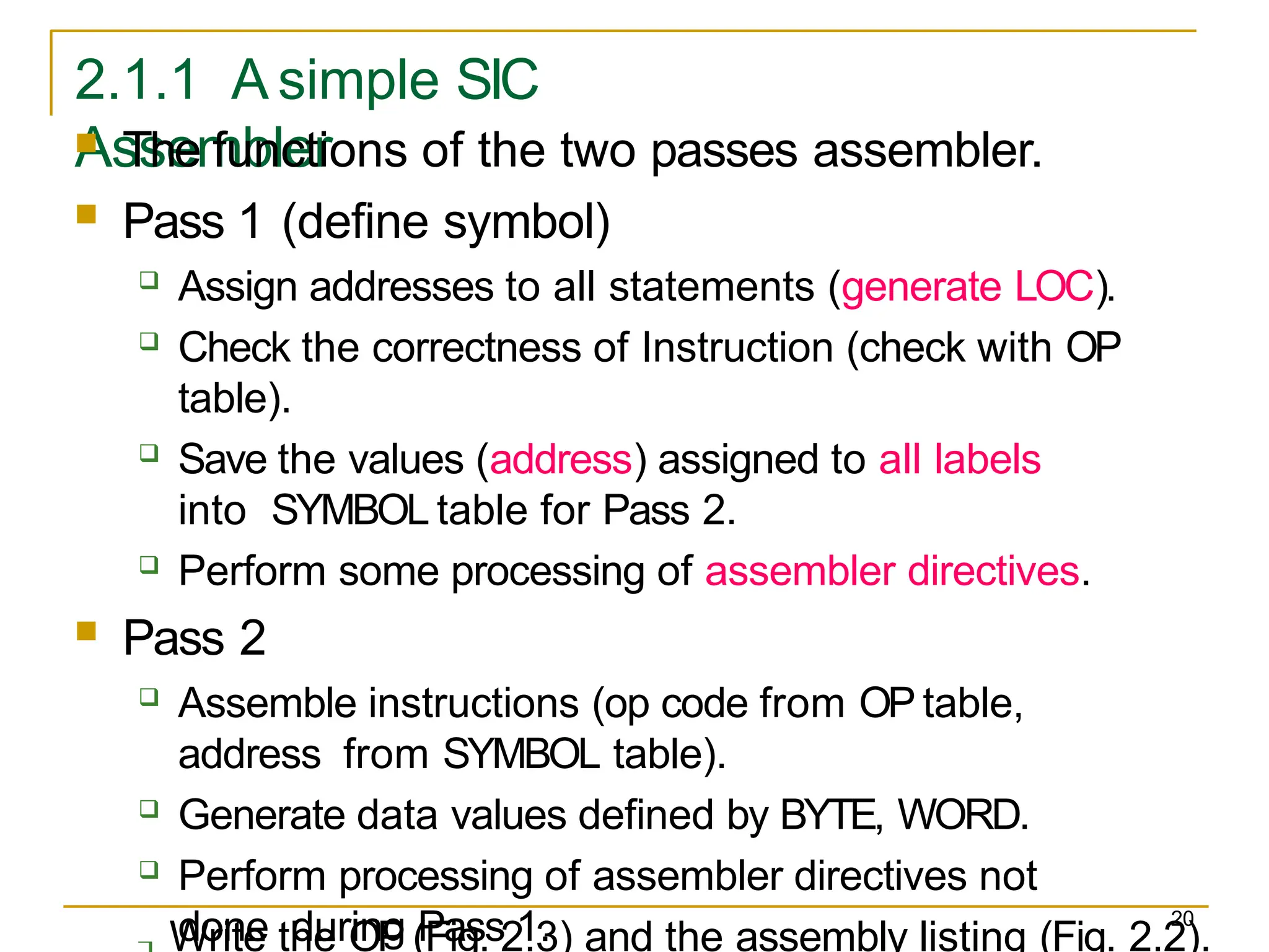 20
2.1.1 A simple SIC
Assembler
 Write the OP (Fig. 2.3) and the assembly listing (Fig. 2.2).
 The functions of the two passes assembler.
 Pass 1 (define symbol)
 Assign addresses to all statements (generate LOC).
 Check the correctness of Instruction (check with OP
table).
 Save the values (address) assigned to all labels
into SYMBOL table for Pass 2.
 Perform some processing of assembler directives.
 Pass 2
 Assemble instructions (op code from OP table,
address from SYMBOL table).
 Generate data values defined by BYTE, WORD.
 Perform processing of assembler directives not
done during Pass 1.
 