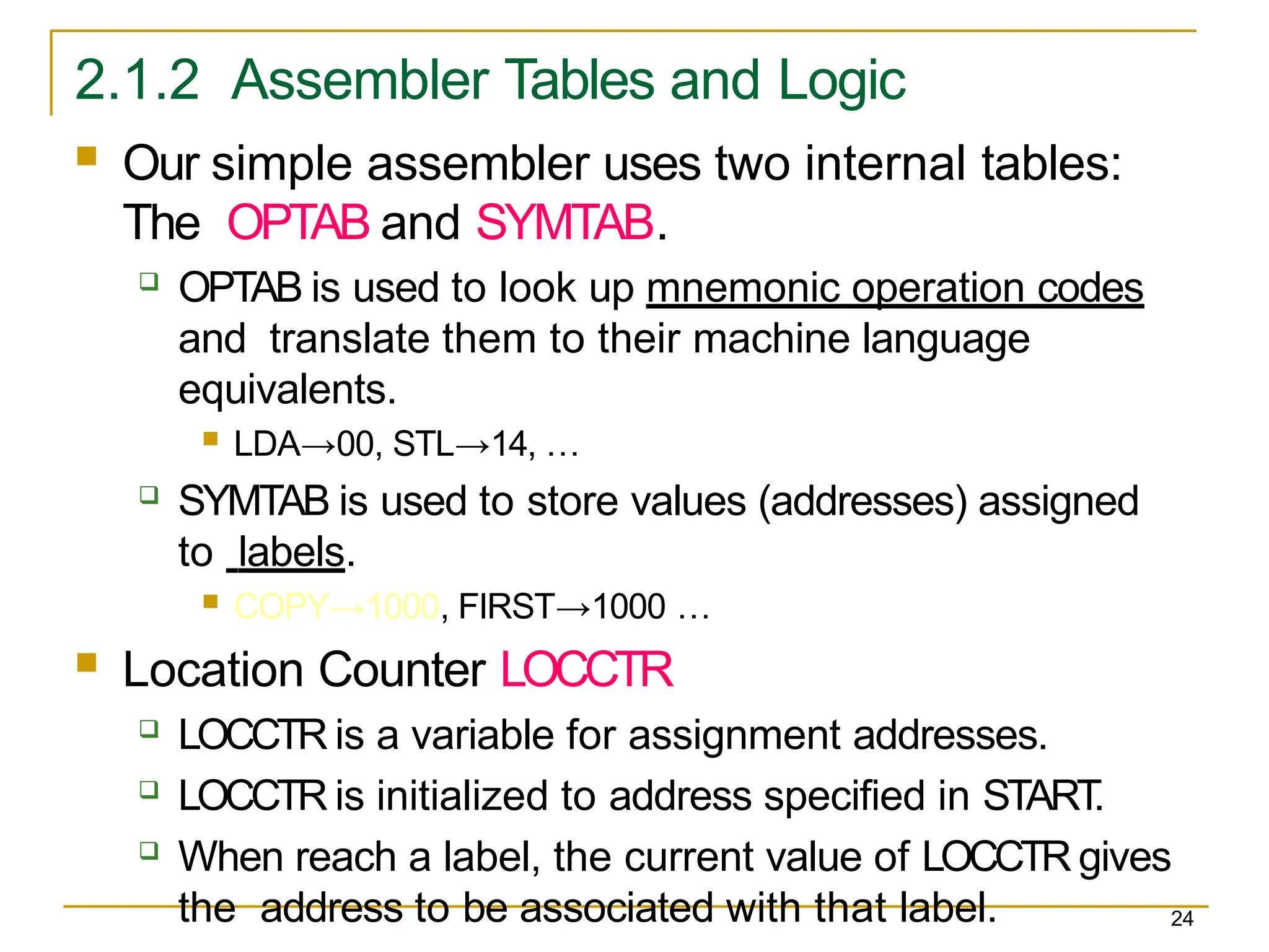2.1.2 Assembler Tables and Logic
24
 Our simple assembler uses two internal tables:
The OPTAB and SYMTAB.
 OPTAB is used to look up mnemonic operation codes
and translate them to their machine language
equivalents.
 LDA→00, STL→14, …
 SYMTAB is used to store values (addresses) assigned
to labels.
 COPY→1000, FIRST→1000 …
 Location Counter LOCCTR
 LOCCTR is a variable for assignment addresses.
 LOCCTR is initialized to address specified in START
.
 When reach a label, the current value of LOCCTR gives
the address to be associated with that label.
 