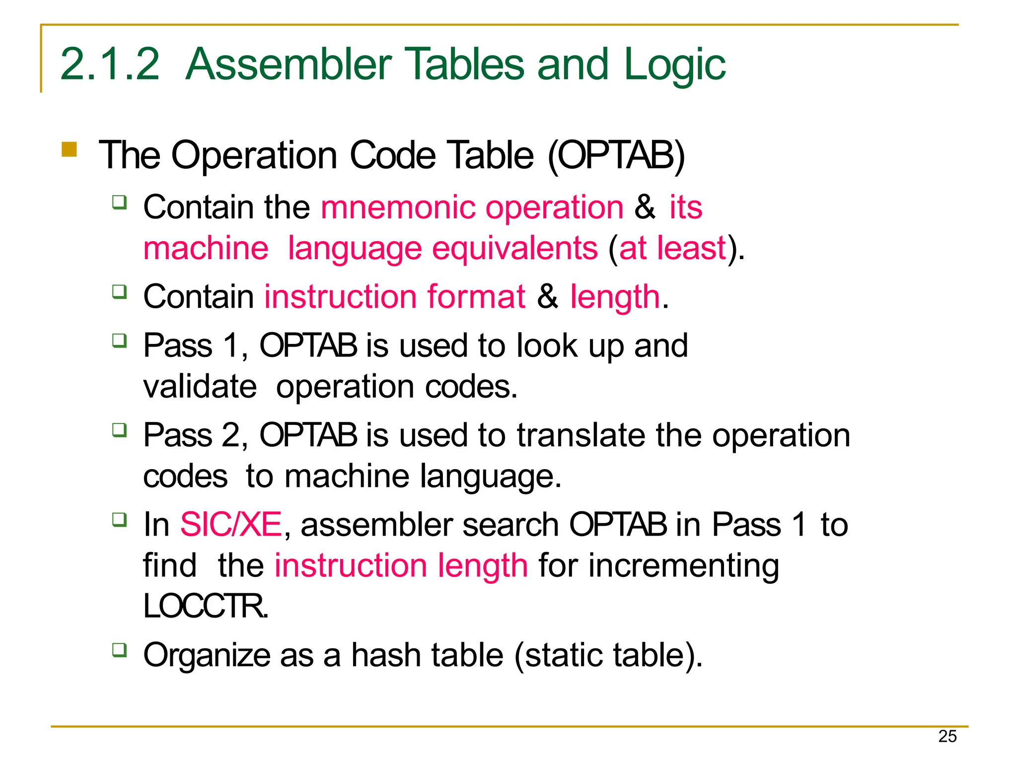 2.1.2 Assembler Tables and Logic
25
 The Operation Code Table (OPTAB)
 Contain the mnemonic operation & its
machine language equivalents (at least).
 Contain instruction format & length.
 Pass 1, OPTAB is used to look up and
validate operation codes.
 Pass 2, OPTAB is used to translate the operation
codes to machine language.
 In SIC/XE, assembler search OPTAB in Pass 1 to
find the instruction length for incrementing
LOCCTR.
 Organize as a hash table (static table).
 