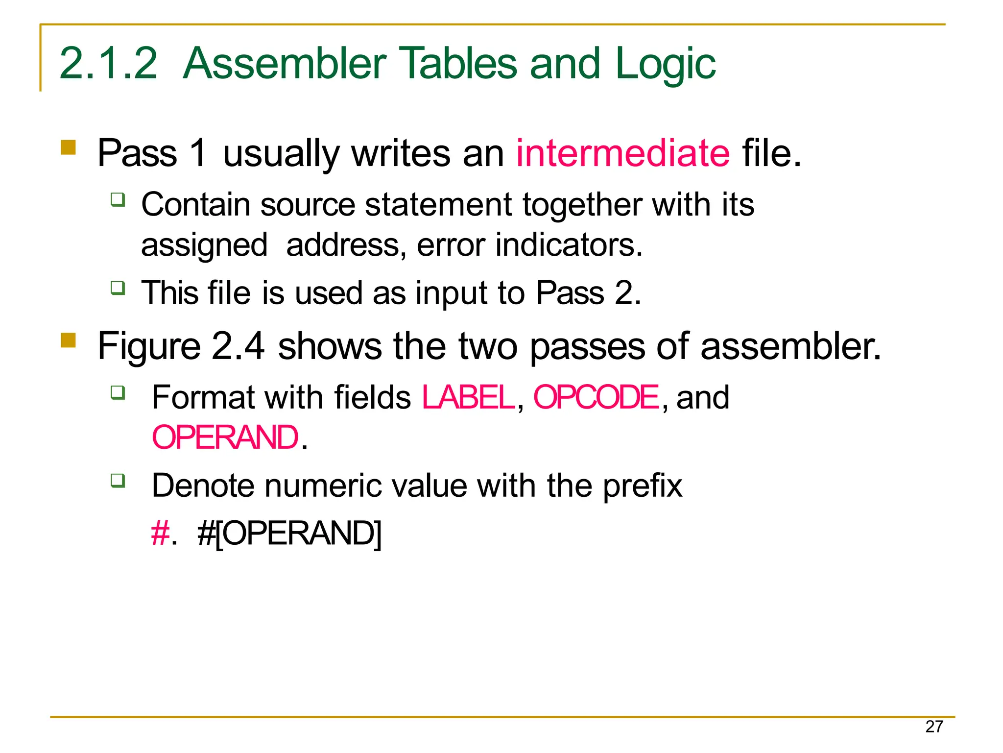 2.1.2 Assembler Tables and Logic
27
 Pass 1 usually writes an intermediate file.
 Contain source statement together with its
assigned address, error indicators.
 This file is used as input to Pass 2.
 Figure 2.4 shows the two passes of assembler.
 Format with fields LABEL, OPCODE, and
OPERAND.
 Denote numeric value with the prefix
#. #[OPERAND]
 