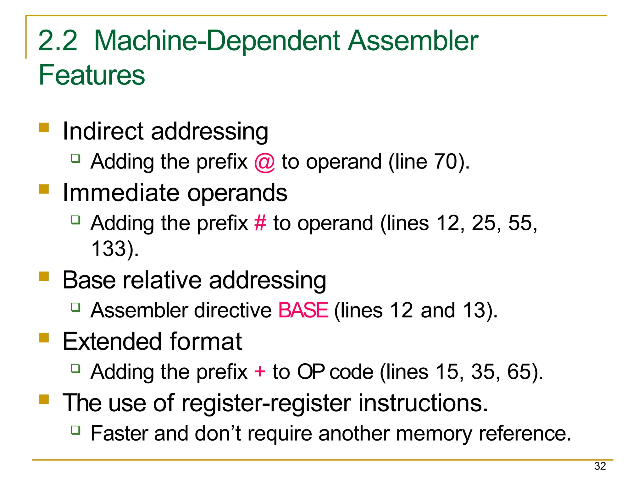 2.2 Machine-Dependent Assembler
Features
32
 Indirect addressing
 Adding the prefix @ to operand (line 70).
 Immediate operands
 Adding the prefix # to operand (lines 12, 25, 55,
133).
 Base relative addressing
 Assembler directive BASE (lines 12 and 13).
 Extended format
 Adding the prefix + to OP code (lines 15, 35, 65).
 The use of register-register instructions.
 Faster and don’t require another memory reference.
 