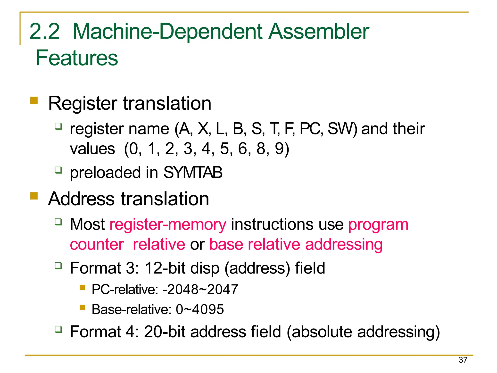 2.2 Machine-Dependent Assembler
Features
37
 Register translation
 register name (A, X, L, B, S, T, F, PC, SW) and their
values (0, 1, 2, 3, 4, 5, 6, 8, 9)
 preloaded in SYMTAB
 Address translation
 Most register-memory instructions use program
counter relative or base relative addressing
 Format 3: 12-bit disp (address) field
 PC-relative: -2048~2047
 Base-relative: 0~4095
 Format 4: 20-bit address field (absolute addressing)
 