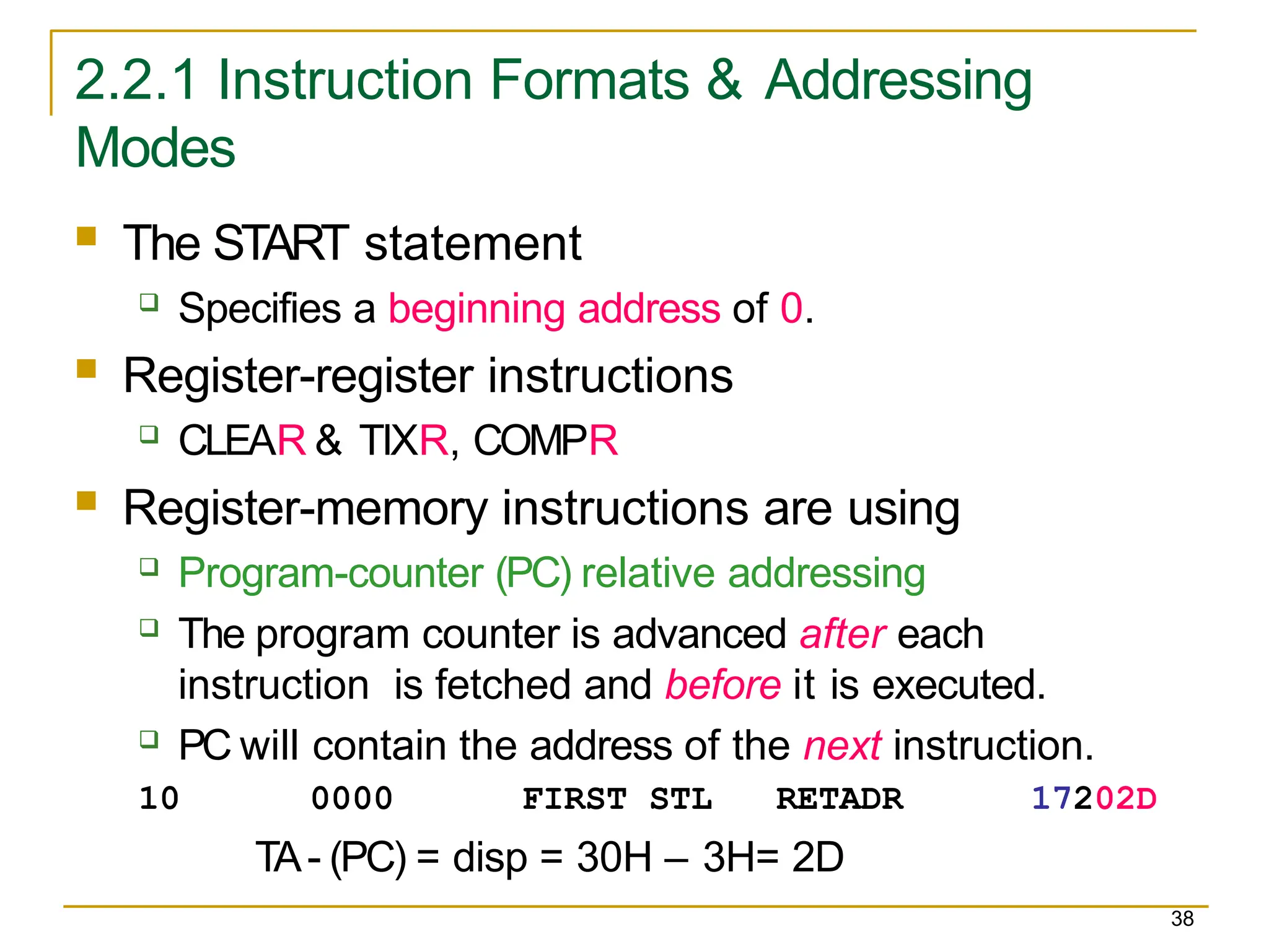 2.2.1 Instruction Formats & Addressing
Modes
38
 The START statement
 Specifies a beginning address of 0.
 Register-register instructions
 CLEAR & TIXR, COMPR
 Register-memory instructions are using
 Program-counter (PC) relative addressing
 The program counter is advanced after each
instruction is fetched and before it is executed.
 PC will contain the address of the next instruction.
10 0000 FIRST STL RETADR 17202D
TA- (PC) = disp = 30H – 3H= 2D
 
