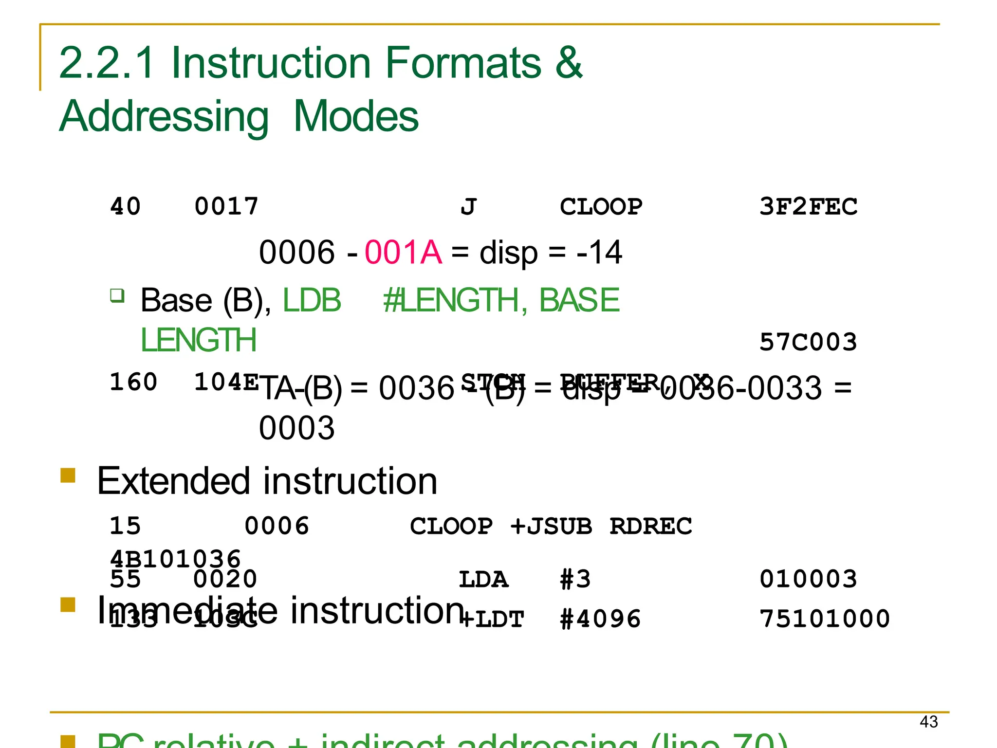 2.2.1 Instruction Formats &
Addressing Modes
43
3F2FEC
40 0017 J CLOOP
0006 - 001A = disp = -14
 Base (B), LDB #LENGTH, BASE
LENGTH
160 104E STCH BUFFER, X
57C003
55 0020 LDA #3 010003
133 103C +LDT #4096 75101000
TA-(B) = 0036 - (B) = disp = 0036-0033 =
0003
 Extended instruction
15 0006 CLOOP +JSUB RDREC
4B101036
 Immediate instruction
 