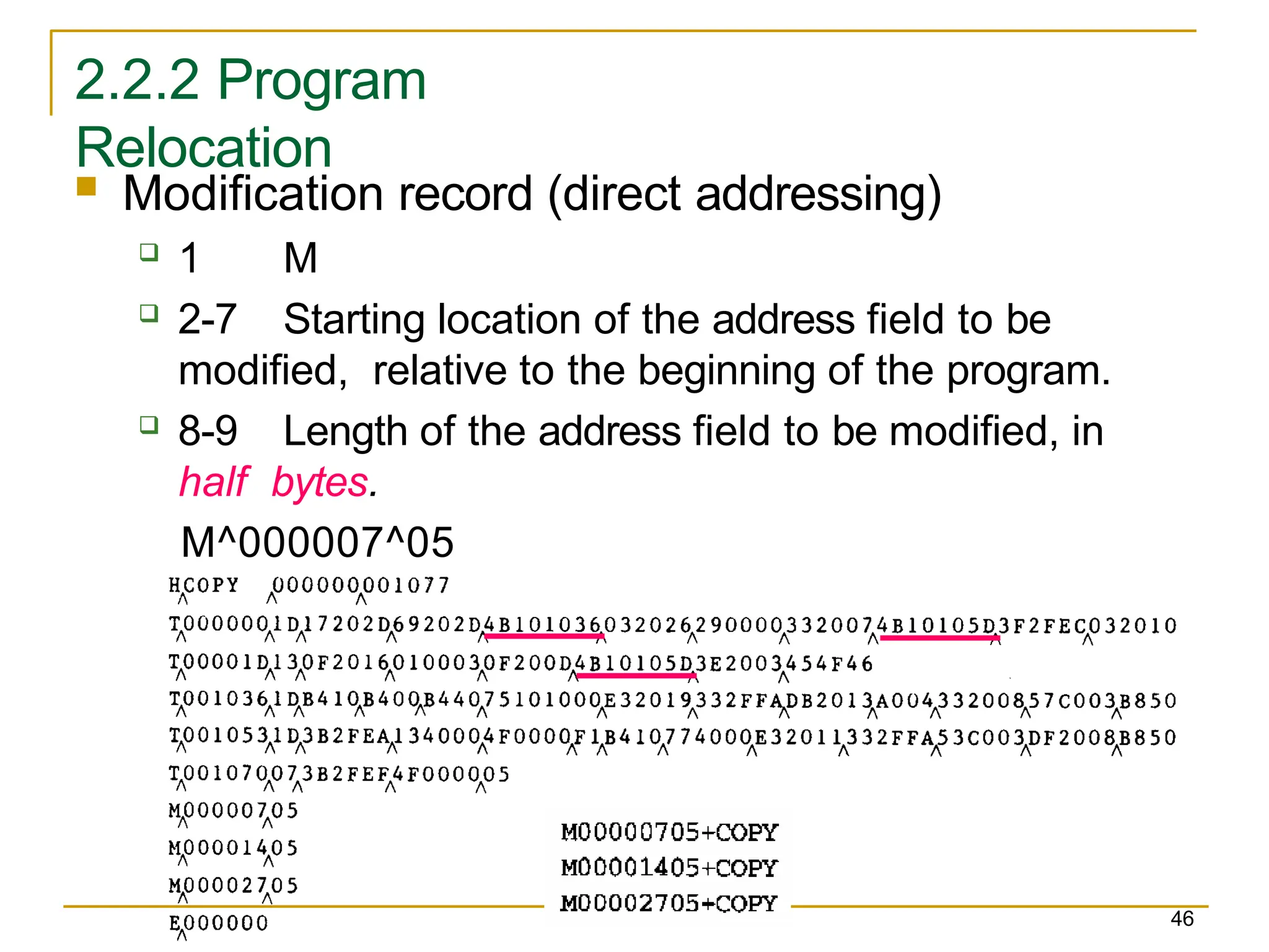 2.2.2 Program
Relocation
 Modification record (direct addressing)
 1 M
 2-7 Starting location of the address field to be
modified, relative to the beginning of the program.
 8-9 Length of the address field to be modified, in
half bytes.
M^000007^05
46
 
