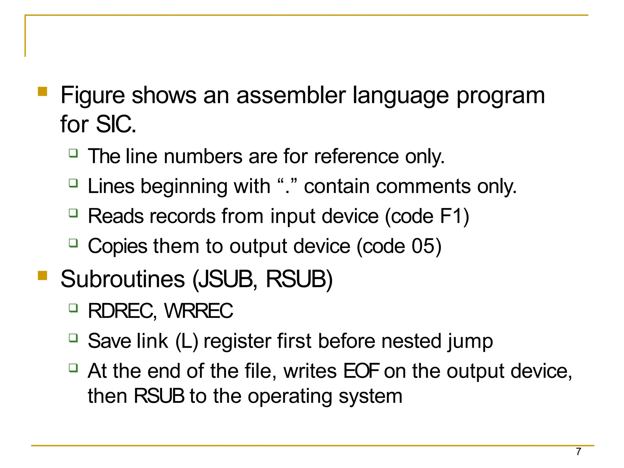 7
 Figure shows an assembler language program
for SIC.
 The line numbers are for reference only.
 Lines beginning with “.” contain comments only.
 Reads records from input device (code F1)
 Copies them to output device (code 05)
 Subroutines (JSUB, RSUB)
 RDREC, WRREC
 Save link (L) register first before nested jump
 At the end of the file, writes EOF on the output device,
then RSUB to the operating system
 