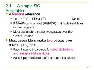2.1.1 A simple SIC
Assembler
16
 A forward reference
 10 1000 FIRST STL
RETADR
141033
 A reference to a label (RETADR) that is defined later
in the program
 Most assemblers make two passes over the
source program
 Most assemblers make two passes over
source program.
 Pass 1 scans the source for label definitions
and assigns address (Loc).
 Pass 2 performs most of the actual translation.
 