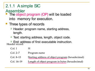 2.1.1 A simple SIC
Assembler
 The object program (OP) will be loaded
into memory for execution.
 Three types of records
 Header: program name, starting address,
length.
 Text: starting address, length, object code.
 End: address of first executable instruction.
19
 