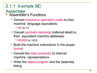2.1.1 A simple SIC
Assembler
22
 Assembler’s Functions
 Convert mnemonic operation codes to their
machine language equivalents
 STLto 14
 Convert symbolic operands (referred label) to
their equivalent machine addresses
 RETADR to 1033
 Build the machine instructions in the proper
format
 Convert the data constants to internal
machine representations
 Write the object program and the assembly
listing
 