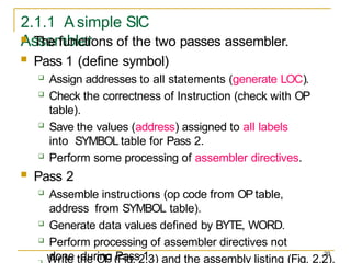 20
2.1.1 A simple SIC
Assembler
 Write the OP (Fig. 2.3) and the assembly listing (Fig. 2.2).
 The functions of the two passes assembler.
 Pass 1 (define symbol)
 Assign addresses to all statements (generate LOC).
 Check the correctness of Instruction (check with OP
table).
 Save the values (address) assigned to all labels
into SYMBOL table for Pass 2.
 Perform some processing of assembler directives.
 Pass 2
 Assemble instructions (op code from OP table,
address from SYMBOL table).
 Generate data values defined by BYTE, WORD.
 Perform processing of assembler directives not
done during Pass 1.
 