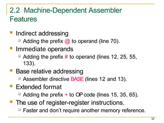2.2 Machine-Dependent Assembler
Features
32
 Indirect addressing
 Adding the prefix @ to operand (line 70).
 Immediate operands
 Adding the prefix # to operand (lines 12, 25, 55,
133).
 Base relative addressing
 Assembler directive BASE (lines 12 and 13).
 Extended format
 Adding the prefix + to OP code (lines 15, 35, 65).
 The use of register-register instructions.
 Faster and don’t require another memory reference.
 
