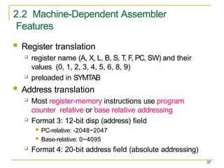 2.2 Machine-Dependent Assembler
Features
37
 Register translation
 register name (A, X, L, B, S, T, F, PC, SW) and their
values (0, 1, 2, 3, 4, 5, 6, 8, 9)
 preloaded in SYMTAB
 Address translation
 Most register-memory instructions use program
counter relative or base relative addressing
 Format 3: 12-bit disp (address) field
 PC-relative: -2048~2047
 Base-relative: 0~4095
 Format 4: 20-bit address field (absolute addressing)
 