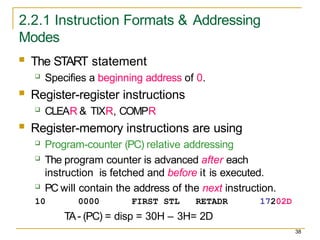 2.2.1 Instruction Formats & Addressing
Modes
38
 The START statement
 Specifies a beginning address of 0.
 Register-register instructions
 CLEAR & TIXR, COMPR
 Register-memory instructions are using
 Program-counter (PC) relative addressing
 The program counter is advanced after each
instruction is fetched and before it is executed.
 PC will contain the address of the next instruction.
10 0000 FIRST STL RETADR 17202D
TA- (PC) = disp = 30H – 3H= 2D
 