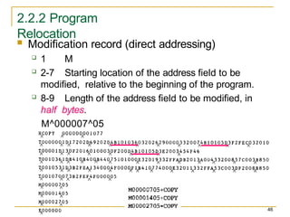 2.2.2 Program
Relocation
 Modification record (direct addressing)
 1 M
 2-7 Starting location of the address field to be
modified, relative to the beginning of the program.
 8-9 Length of the address field to be modified, in
half bytes.
M^000007^05
46
 