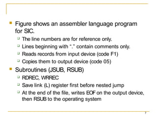 7
 Figure shows an assembler language program
for SIC.
 The line numbers are for reference only.
 Lines beginning with “.” contain comments only.
 Reads records from input device (code F1)
 Copies them to output device (code 05)
 Subroutines (JSUB, RSUB)
 RDREC, WRREC
 Save link (L) register first before nested jump
 At the end of the file, writes EOF on the output device,
then RSUB to the operating system
 