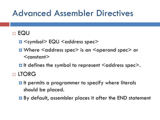 Advanced Assembler Directives
 EQU
 <symbol> EQU <address spec>
 Where <address spec> is an <operand spec> or
<constant>
 It defines the symbol to represent <address spec>.
 LTORG
 It permits a programmer to specify where literals
should be placed.
 By default, assembler places it after the END statement
 