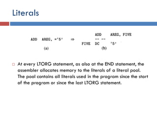 Literals
 At every LTORG statement, as also at the END statement, the
assembler allocates memory to the literals of a literal pool.
The pool contains all literals used in the program since the start
of the program or since the last LTORG statement.
 
