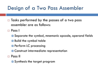 Design of a Two Pass Assembler
 Tasks performed by the passes of a two pass
assembler are as follows:
 Pass I
 Separate the symbol, mnemonic opcode, operand fields
 Build the symbol table
 Perform LC processing
 Construct intermediate representation
 Pass II
 Synthesis the target program
 