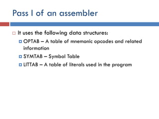 Pass I of an assembler
 It uses the following data structures:
 OPTAB – A table of mnemonic opcodes and related
information
 SYMTAB – Symbol Table
 LITTAB – A table of literals used in the program
 