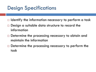 Design Specifications
 Identify the information necessary to perform a task
 Design a suitable data structure to record the
information
 Determine the processing necessary to obtain and
maintain the information
 Determine the processing necessary to perform the
task
 