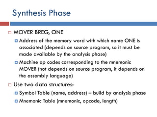 Synthesis Phase
 MOVER BREG, ONE
 Address of the memory word with which name ONE is
associated (depends on source program, so it must be
made available by the analysis phase)
 Machine op codes corresponding to the mnemonic
MOVER (not depends on source program, it depends on
the assembly language)
 Use two data structures:
 Symbol Table (name, address) – build by analysis phase
 Mnemonic Table (mnemonic, opcode, length)
 