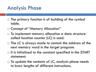 Analysis Phase
 The primary function is of building of the symbol
table.
 Concept of “Memory Allocation”
 To implement memory allocation a data structure
called location counter (LC) is used.
 The LC is always made to contain the address of the
next memory word in the target program.
 It is initialized to the constant specified in the START
statement.
 To update the contents of LC, analysis phase needs
to know lengths of different instructions.
 