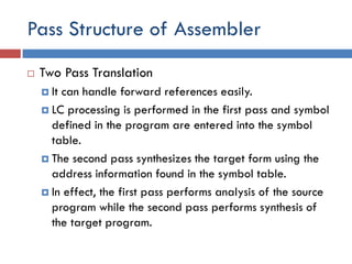 Pass Structure of Assembler
 Two Pass Translation
 It can handle forward references easily.
 LC processing is performed in the first pass and symbol
defined in the program are entered into the symbol
table.
 The second pass synthesizes the target form using the
address information found in the symbol table.
 In effect, the first pass performs analysis of the source
program while the second pass performs synthesis of
the target program.
 