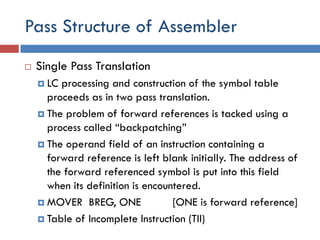 Pass Structure of Assembler
 Single Pass Translation
 LC processing and construction of the symbol table
proceeds as in two pass translation.
 The problem of forward references is tacked using a
process called “backpatching”
 The operand field of an instruction containing a
forward reference is left blank initially. The address of
the forward referenced symbol is put into this field
when its definition is encountered.
 MOVER BREG, ONE [ONE is forward reference]
 Table of Incomplete Instruction (TII)
 